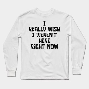 I Really Wish I Weren't Here Right Now Long Sleeve T-Shirt